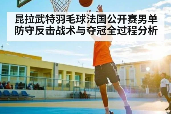 昆拉武特羽毛球法国公开赛男单防守反击战术与夺冠全过程分析