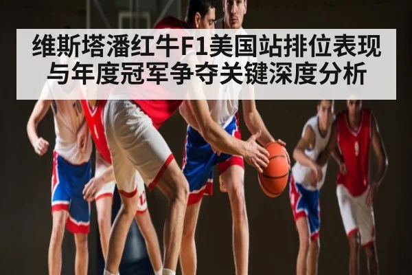 维斯塔潘红牛F1美国站排位表现与年度冠军争夺关键深度分析